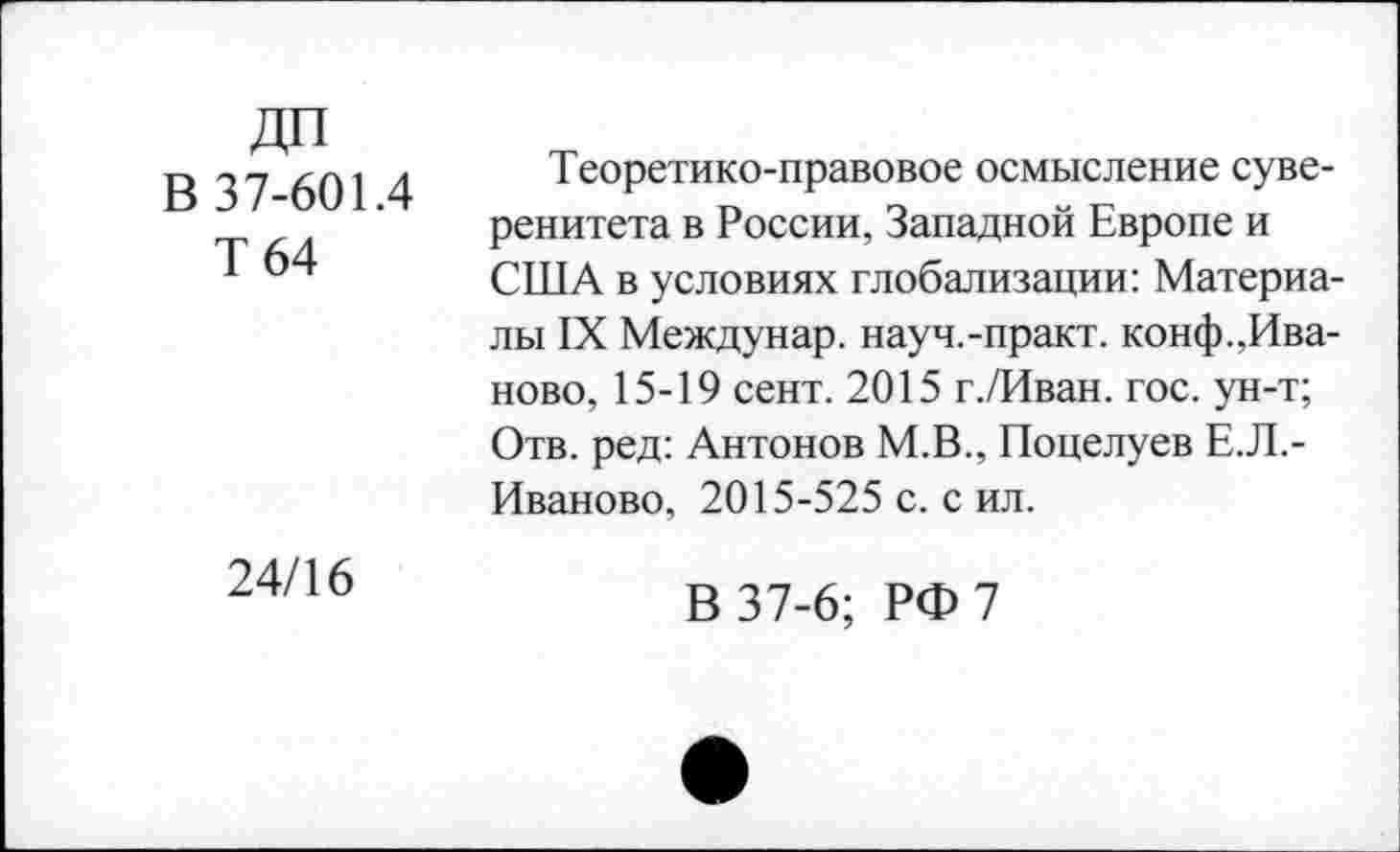 ﻿ДП
В 37-601.4
Т64
Теоретико-правовое осмысление суверенитета в России, Западной Европе и США в условиях глобализации: Материалы IX Междунар. науч.-практ. конф.Иваново, 15-19 сент. 2015 г./Иван. гос. ун-т; Отв. ред: Антонов М.В., Поцелуев Е.Л.-Иваново, 2015-525 с. с ил.
24/16
В 37-6; РФ 7